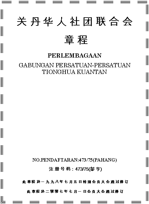 Text Box:         
  

PERLEMBAGAAN

GABUNGAN PERSATUAN-PERSATUAN
TIONGHUA KUANTAN









NO.PENDAFTARAN:473/75(PAHANG)

 ע   룺473/75( )

     һ            Ա   ͨ   

            һ   Ա   ͨ   

(      ע     8.10.2007  ׼ ͨ   )

    7.1,8.2.5,8.2.6,10.1,10.2,10.5.1,11.1.17,11.1.18,
11.3.1,11.3.2,13.2

