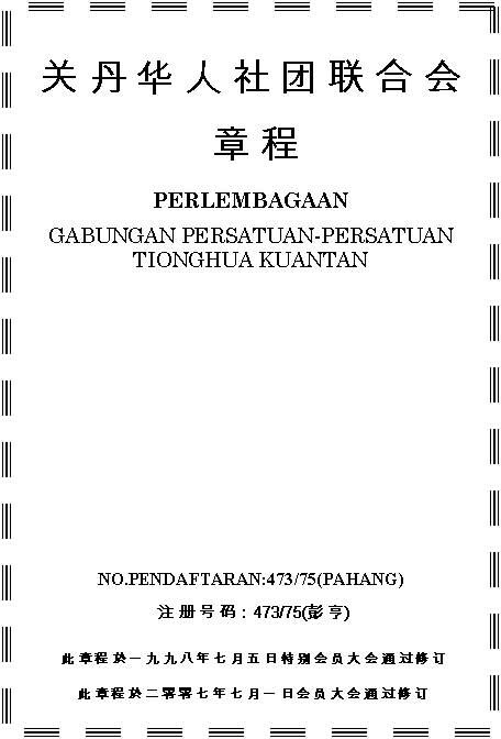 Text Box:         
  

PERLEMBAGAAN

GABUNGAN PERSATUAN-PERSATUAN
TIONGHUA KUANTAN









NO.PENDAFTARAN:473/75(PAHANG)

 ע   룺473/75( )

     һ            Ա   ͨ   

            һ   Ա   ͨ   

(      ע     8.10.2007  ׼ ͨ   )

    7.1,8.2.5,8.2.6,10.1,10.2,10.5.1,11.1.17,11.1.18,
11.3.1,11.3.2,13.2

